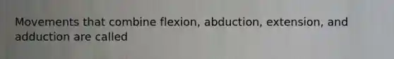 Movements that combine flexion, abduction, extension, and adduction are called