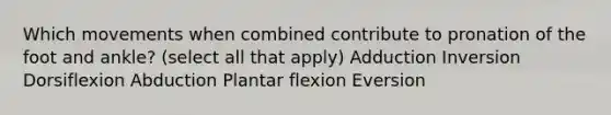 Which movements when combined contribute to pronation of the foot and ankle? (select all that apply) Adduction Inversion Dorsiflexion Abduction Plantar flexion Eversion