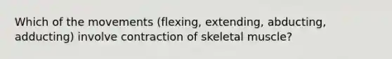 Which of the movements (flexing, extending, abducting, adducting) involve contraction of skeletal muscle?