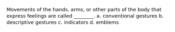 Movements of the hands, arms, or other parts of the body that express feelings are called ________. a. conventional gestures b. descriptive gestures c. indicators d. emblems