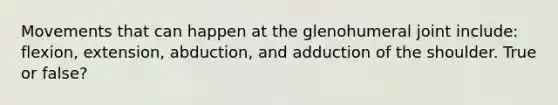 Movements that can happen at the glenohumeral joint include: flexion, extension, abduction, and adduction of the shoulder. True or false?