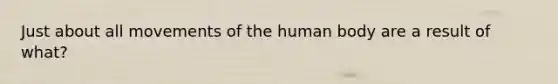 Just about all movements of the human body are a result of what?