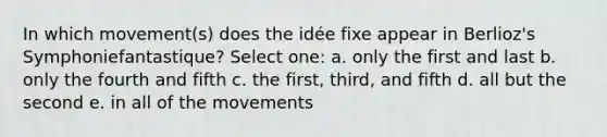 In which movement(s) does the idée fixe appear in Berlioz's Symphoniefantastique?​ Select one: a. ​only the first and last b. ​only the fourth and fifth c. ​the first, third, and fifth d. ​all but the second e. ​in all of the movements