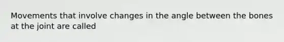 Movements that involve changes in the angle between the bones at the joint are called