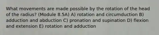 What movements are made possible by the rotation of the head of the radius? (Module 8.5A) A) rotation and circumduction B) adduction and abduction C) pronation and supination D) flexion and extension E) rotation and adduction