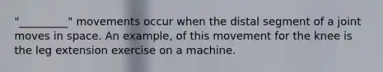 "_________" movements occur when the distal segment of a joint moves in space. An example, of this movement for the knee is the leg extension exercise on a machine.