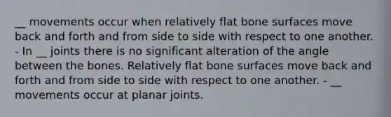 __ movements occur when relatively flat bone surfaces move back and forth and from side to side with respect to one another. - In __ joints there is no significant alteration of the angle between the bones. Relatively flat bone surfaces move back and forth and from side to side with respect to one another. - __ movements occur at planar joints.