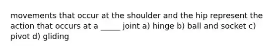 movements that occur at the shoulder and the hip represent the action that occurs at a _____ joint a) hinge b) ball and socket c) pivot d) gliding