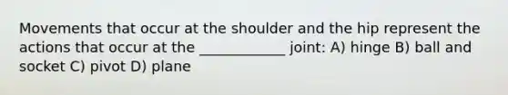 Movements that occur at the shoulder and the hip represent the actions that occur at the ____________ joint: A) hinge B) ball and socket C) pivot D) plane