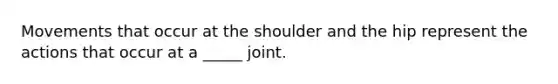 Movements that occur at the shoulder and the hip represent the actions that occur at a _____ joint.