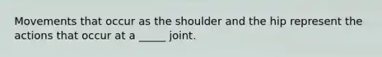 Movements that occur as the shoulder and the hip represent the actions that occur at a _____ joint.