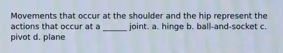 Movements that occur at the shoulder and the hip represent the actions that occur at a ______ joint. a. hinge b. ball-and-socket c. pivot d. plane