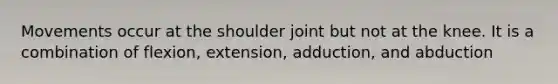 Movements occur at the shoulder joint but not at the knee. It is a combination of flexion, extension, adduction, and abduction