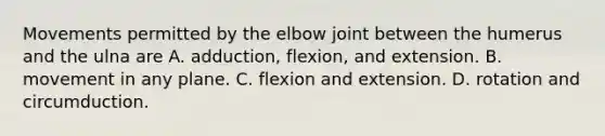 Movements permitted by the elbow joint between the humerus and the ulna are A. adduction, flexion, and extension. B. movement in any plane. C. flexion and extension. D. rotation and circumduction.