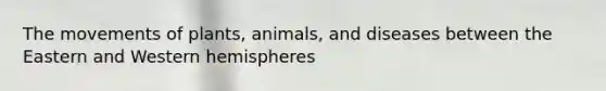 The movements of plants, animals, and diseases between the Eastern and Western hemispheres