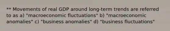 ** Movements of real GDP around long-term trends are referred to as a) "macroeconomic fluctuations" b) "macroeconomic anomalies" c) "business anomalies" d) "business fluctuations"