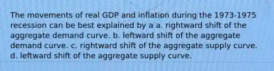 The movements of real GDP and inflation during the 1973-1975 recession can be best explained by a a. rightward shift of the aggregate demand curve. b. leftward shift of the aggregate demand curve. c. rightward shift of the aggregate supply curve. d. leftward shift of the aggregate supply curve.