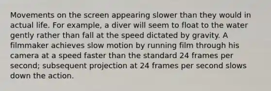 Movements on the screen appearing slower than they would in actual life. For example, a diver will seem to float to the water gently rather than fall at the speed dictated by gravity. A filmmaker achieves slow motion by running film through his camera at a speed faster than the standard 24 frames per second; subsequent projection at 24 frames per second slows down the action.