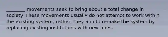 ________ movements seek to bring about a total change in society. These movements usually do not attempt to work within the existing system; rather, they aim to remake the system by replacing existing institutions with new ones.