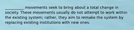 __________ movements seek to bring about a total change in society. These movements usually do not attempt to work within the existing system; rather, they aim to remake the system by replacing existing institutions with new ones.