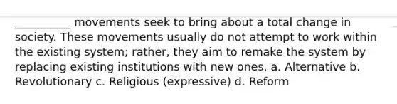 __________ movements seek to bring about a total change in society. These movements usually do not attempt to work within the existing system; rather, they aim to remake the system by replacing existing institutions with new ones.​ a. ​Alternative b. ​Revolutionary c. ​Religious (expressive) d. ​Reform