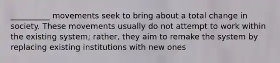 __________ movements seek to bring about a total change in society. These movements usually do not attempt to work within the existing system; rather, they aim to remake the system by replacing existing institutions with new ones