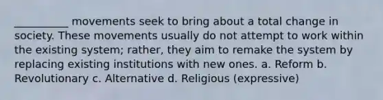 __________ movements seek to bring about a total change in society. These movements usually do not attempt to work within the existing system; rather, they aim to remake the system by replacing existing institutions with new ones. a. Reform b. Revolutionary c. Alternative d. Religious (expressive)