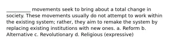 __________ movements seek to bring about a total change in society. These movements usually do not attempt to work within the existing system; rather, they aim to remake the system by replacing existing institutions with new ones. a. Reform b. Alternative c. Revolutionary d. Religious (expressive)