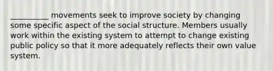 __________ movements seek to improve society by changing some specific aspect of the social structure. Members usually work within the existing system to attempt to change existing public policy so that it more adequately reflects their own value system.