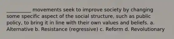 __________ movements seek to improve society by changing some specific aspect of the social structure, such as public policy, to bring it in line with their own values and beliefs. a. Alternative b. Resistance (regressive) c. Reform d. Revolutionary