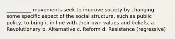 __________ movements seek to improve society by changing some specific aspect of the social structure, such as public policy, to bring it in line with their own values and beliefs. a. Revolutionary b. Alternative c. Reform d. Resistance (regressive)