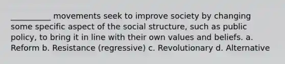 __________ movements seek to improve society by changing some specific aspect of the social structure, such as public policy, to bring it in line with their own values and beliefs.​ a. ​Reform b. ​Resistance (regressive) c. ​Revolutionary d. ​Alternative