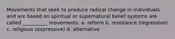 Movements that seek to produce radical change in individuals and are based on spiritual or supernatural belief systems are called __________ movements. a. reform b. resistance (regressive) c. religious (expressive) d. alternative