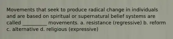 Movements that seek to produce radical change in individuals and are based on spiritual or supernatural belief systems are called __________ movements. a. resistance (regressive) b. reform c. alternative d. religious (expressive)