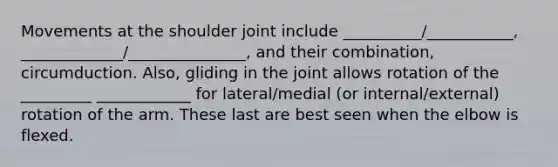 Movements at the shoulder joint include __________/___________, _____________/_______________, and their combination, circumduction. Also, gliding in the joint allows rotation of the _________ ____________ for lateral/medial (or internal/external) rotation of the arm. These last are best seen when the elbow is flexed.