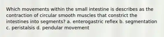 Which movements within the small intestine is describes as the contraction of circular smooth muscles that constrict the intestines into segments? a. enterogastric reflex b. segmentation c. peristalsis d. pendular movement