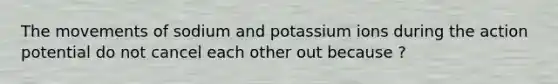 The movements of sodium and potassium ions during the action potential do not cancel each other out because ?