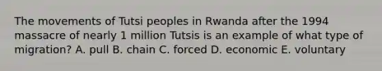 The movements of Tutsi peoples in Rwanda after the 1994 massacre of nearly 1 million Tutsis is an example of what type of migration? A. pull B. chain C. forced D. economic E. voluntary