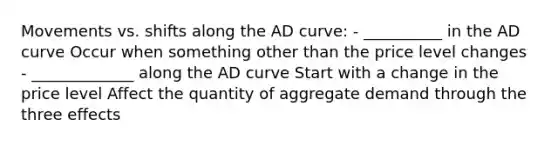 Movements vs. shifts along the AD curve: - __________ in the AD curve Occur when something other than the price level changes - _____________ along the AD curve Start with a change in the price level Affect the quantity of aggregate demand through the three effects