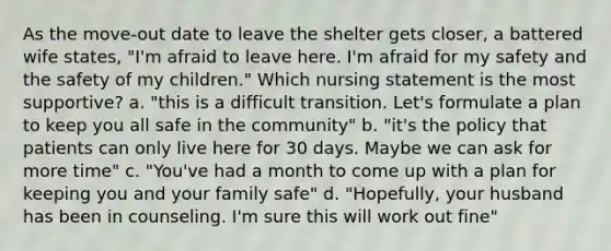 As the move-out date to leave the shelter gets closer, a battered wife states, "I'm afraid to leave here. I'm afraid for my safety and the safety of my children." Which nursing statement is the most supportive? a. "this is a difficult transition. Let's formulate a plan to keep you all safe in the community" b. "it's the policy that patients can only live here for 30 days. Maybe we can ask for more time" c. "You've had a month to come up with a plan for keeping you and your family safe" d. "Hopefully, your husband has been in counseling. I'm sure this will work out fine"