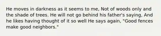 He moves in darkness as it seems to me, Not of woods only and the shade of trees. He will not go behind his father's saying, And he likes having thought of it so well He says again, "Good fences make good neighbors."