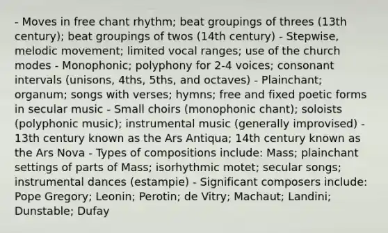 - Moves in free chant rhythm; beat groupings of threes (13th century); beat groupings of twos (14th century) - Stepwise, melodic movement; limited vocal ranges; use of the church modes - Monophonic; polyphony for 2-4 voices; consonant intervals (unisons, 4ths, 5ths, and octaves) - Plainchant; organum; songs with verses; hymns; free and fixed poetic forms in secular music - Small choirs (monophonic chant); soloists (polyphonic music); instrumental music (generally improvised) - 13th century known as the Ars Antiqua; 14th century known as the Ars Nova - Types of compositions include: Mass; plainchant settings of parts of Mass; isorhythmic motet; secular songs; instrumental dances (estampie) - Significant composers include: Pope Gregory; Leonin; Perotin; de Vitry; Machaut; Landini; Dunstable; Dufay