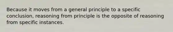 Because it moves from a general principle to a specific conclusion, reasoning from principle is the opposite of reasoning from specific instances.