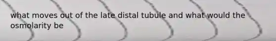 what moves out of the late distal tubule and what would the osmolarity be