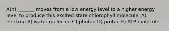 A(n) _______ moves from a low energy level to a higher energy level to produce this excited-state chlorophyll molecule. A) electron B) water molecule C) photon D) proton E) ATP molecule