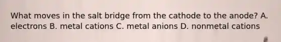 What moves in the salt bridge from the cathode to the anode? A. electrons B. metal cations C. metal anions D. nonmetal cations