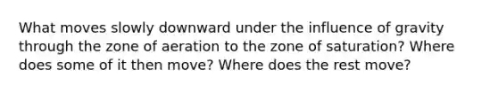 What moves slowly downward under the influence of gravity through the zone of aeration to the zone of saturation? Where does some of it then move? Where does the rest move?