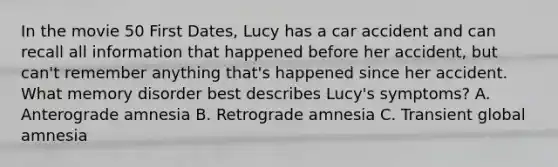 In the movie 50 First Dates, Lucy has a car accident and can recall all information that happened before her accident, but can't remember anything that's happened since her accident. What memory disorder best describes Lucy's symptoms? A. Anterograde amnesia B. Retrograde amnesia C. Transient global amnesia