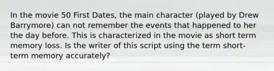 In the movie 50 First Dates, the main character (played by Drew Barrymore) can not remember the events that happened to her the day before. This is characterized in the movie as short term memory loss. Is the writer of this script using the term short-term memory accurately?