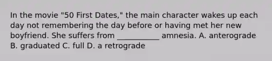 In the movie "50 First Dates," the main character wakes up each day not remembering the day before or having met her new boyfriend. She suffers from ___________ amnesia. A. anterograde B. graduated C. full D. a retrograde